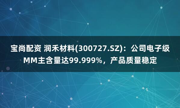 宝尚配资 润禾材料(300727.SZ)：公司电子级MM主含量达99.999%，产品质量稳定