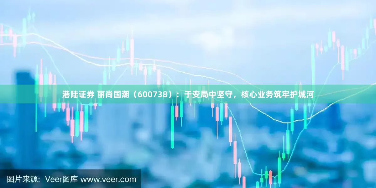 港陆证券 丽尚国潮（600738）：于变局中坚守，核心业务筑牢护城河