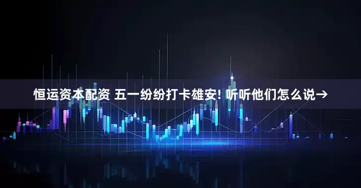 恒运资本配资 五一纷纷打卡雄安! 听听他们怎么说→