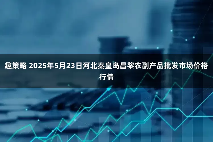 趣策略 2025年5月23日河北秦皇岛昌黎农副产品批发市场价格行情