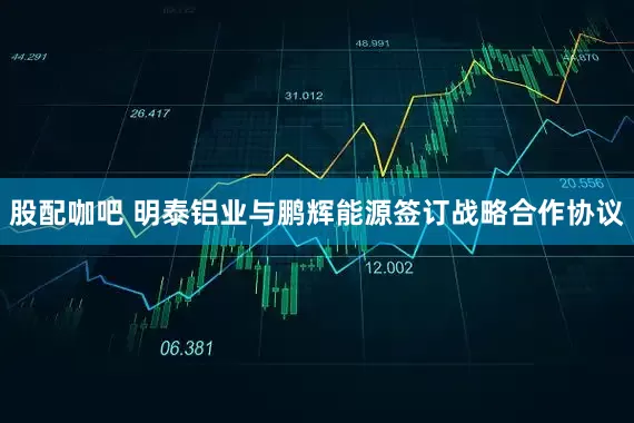 股配咖吧 明泰铝业与鹏辉能源签订战略合作协议