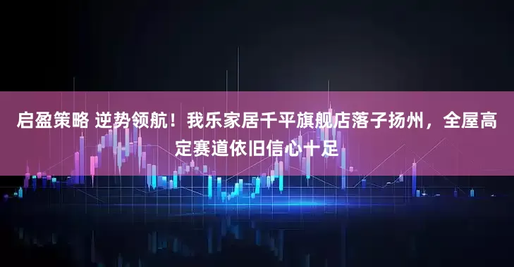 启盈策略 逆势领航！我乐家居千平旗舰店落子扬州，全屋高定赛道依旧信心十足