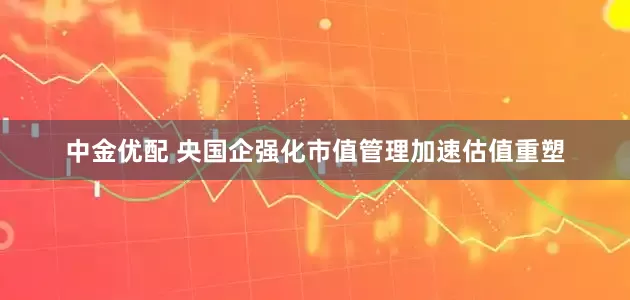 中金优配 央国企强化市值管理加速估值重塑