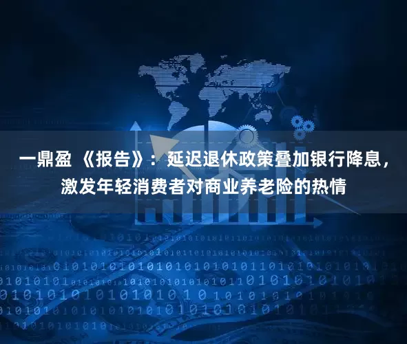 一鼎盈 《报告》：延迟退休政策叠加银行降息，激发年轻消费者对商业养老险的热情