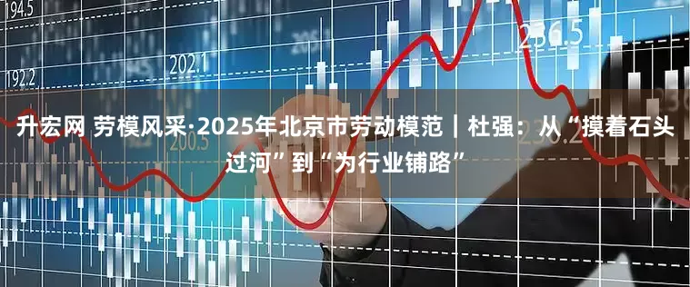 升宏网 劳模风采·2025年北京市劳动模范｜杜强：从“摸着石头过河”到“为行业铺路”