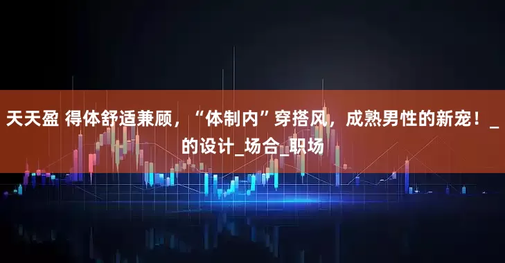 天天盈 得体舒适兼顾，“体制内”穿搭风，成熟男性的新宠！_的设计_场合_职场