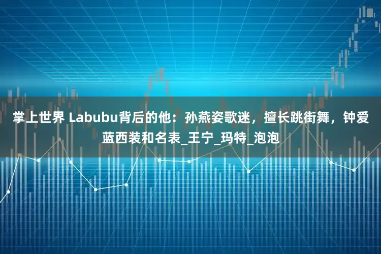 掌上世界 Labubu背后的他：孙燕姿歌迷，擅长跳街舞，钟爱蓝西装和名表_王宁_玛特_泡泡