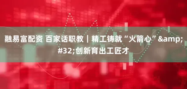 融易富配资 百家话职教｜精工铸就“火箭心”&#32;创新育出工匠才