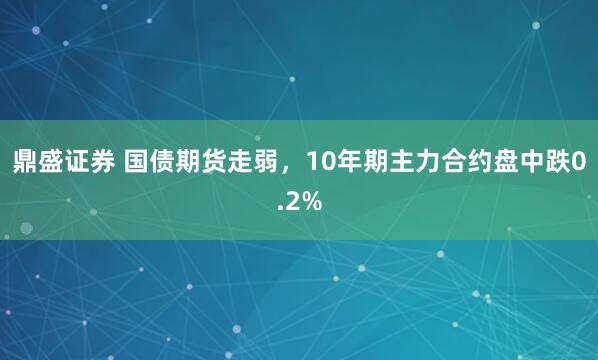 鼎盛证券 国债期货走弱，10年期主力合约盘中跌0.2%