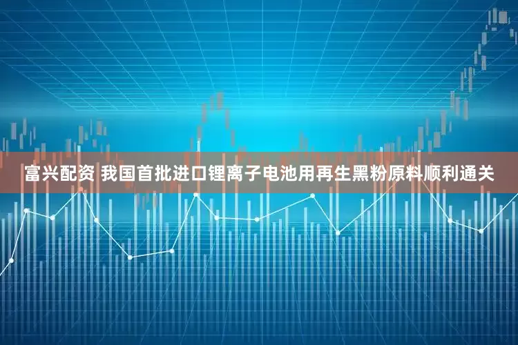 富兴配资 我国首批进口锂离子电池用再生黑粉原料顺利通关