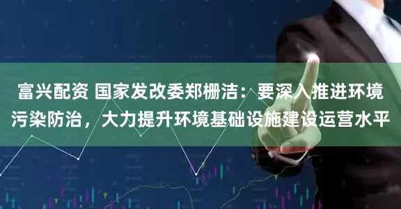 富兴配资 国家发改委郑栅洁：要深入推进环境污染防治，大力提升环境基础设施建设运营水平
