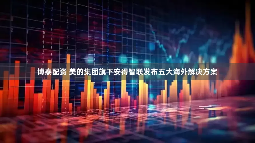 博泰配资 美的集团旗下安得智联发布五大海外解决方案