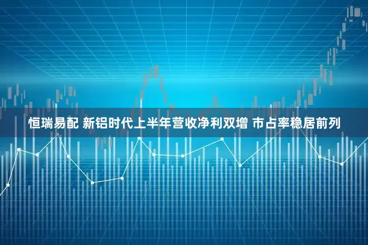 恒瑞易配 新铝时代上半年营收净利双增 市占率稳居前列