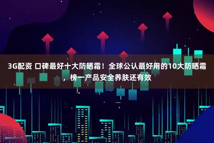 3G配资 口碑最好十大防晒霜！全球公认最好用的10大防晒霜，榜一产品安全养肤还有效