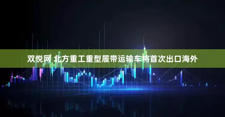 双悦网 北方重工重型履带运输车将首次出口海外