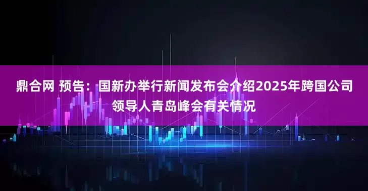 鼎合网 预告：国新办举行新闻发布会介绍2025年跨国公司领导人青岛峰会有关情况