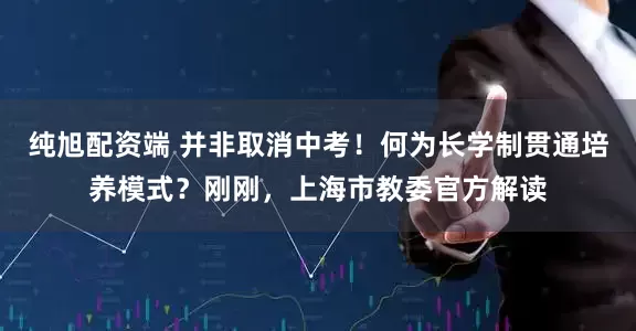 纯旭配资端 并非取消中考！何为长学制贯通培养模式？刚刚，上海市教委官方解读
