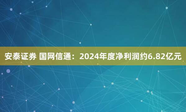 安泰证券 国网信通：2024年度净利润约6.82亿元