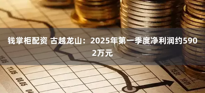 钱掌柜配资 古越龙山：2025年第一季度净利润约5902万元