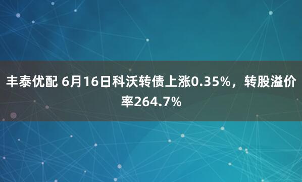 丰泰优配 6月16日科沃转债上涨0.35%，转股溢价率264.7%
