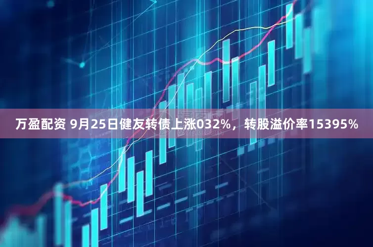万盈配资 9月25日健友转债上涨032%，转股溢价率15395%