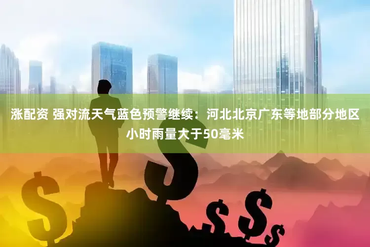 涨配资 强对流天气蓝色预警继续：河北北京广东等地部分地区小时雨量大于50毫米